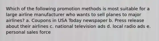 Which of the following promotion methods is most suitable for a large airline manufacturer who wants to sell planes to major airlines? a. Coupons in USA Today newspaper b. Press release about their airlines c. national television ads d. local radio ads e. personal sales force