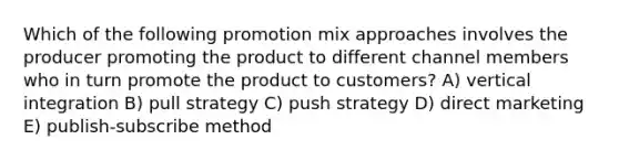 Which of the following promotion mix approaches involves the producer promoting the product to different channel members who in turn promote the product to customers? A) vertical integration B) pull strategy C) push strategy D) direct marketing E) publish-subscribe method