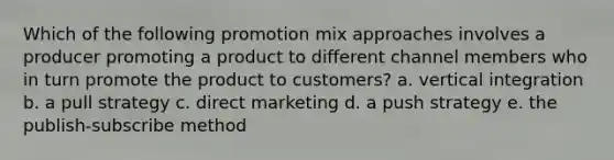 Which of the following promotion mix approaches involves a producer promoting a product to different channel members who in turn promote the product to customers? a. vertical integration b. a pull strategy c. direct marketing d. a push strategy e. the publish-subscribe method