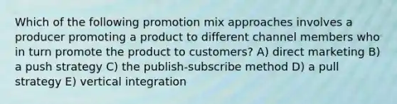 Which of the following promotion mix approaches involves a producer promoting a product to different channel members who in turn promote the product to customers? A) direct marketing B) a push strategy C) the publish-subscribe method D) a pull strategy E) vertical integration