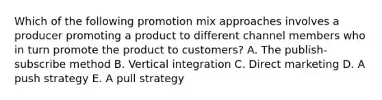 Which of the following promotion mix approaches involves a producer promoting a product to different channel members who in turn promote the product to customers? A. The publish-subscribe method B. Vertical integration C. Direct marketing D. A push strategy E. A pull strategy