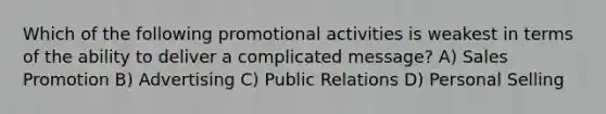 Which of the following promotional activities is weakest in terms of the ability to deliver a complicated message? A) Sales Promotion B) Advertising C) Public Relations D) Personal Selling