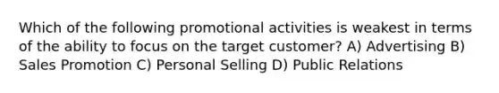 Which of the following promotional activities is weakest in terms of the ability to focus on the target customer? A) Advertising B) Sales Promotion C) Personal Selling D) Public Relations