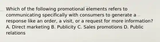 Which of the following promotional elements refers to communicating specifically with consumers to generate a response like an order, a visit, or a request for more information? A. <a href='https://www.questionai.com/knowledge/kAYmxkBwq0-direct-marketing' class='anchor-knowledge'>direct marketing</a> B. Publicity C. <a href='https://www.questionai.com/knowledge/kbNEU08Pi0-sales-promotion' class='anchor-knowledge'>sales promotion</a>s D. Public relations