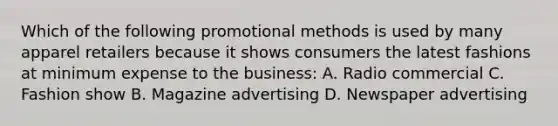 Which of the following promotional methods is used by many apparel retailers because it shows consumers the latest fashions at minimum expense to the business: A. Radio commercial C. Fashion show B. Magazine advertising D. Newspaper advertising