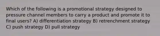 Which of the following is a promotional strategy designed to pressure channel members to carry a product and promote it to final users? A) differentiation strategy B) retrenchment strategy C) push strategy D) pull strategy