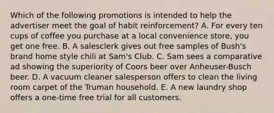 Which of the following promotions is intended to help the advertiser meet the goal of habit reinforcement? A. For every ten cups of coffee you purchase at a local convenience store, you get one free. B. A salesclerk gives out free samples of Bush's brand home style chili at Sam's Club. C. Sam sees a comparative ad showing the superiority of Coors beer over Anheuser-Busch beer. D. A vacuum cleaner salesperson offers to clean the living room carpet of the Truman household. E. A new laundry shop offers a one-time free trial for all customers.