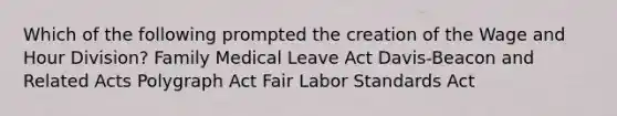 Which of the following prompted the creation of the Wage and Hour Division? Family Medical Leave Act Davis-Beacon and Related Acts Polygraph Act Fair Labor Standards Act