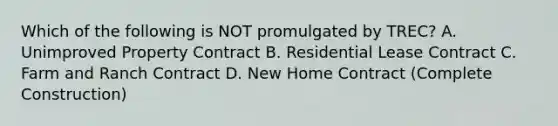 Which of the following is NOT promulgated by TREC? A. Unimproved Property Contract B. Residential Lease Contract C. Farm and Ranch Contract D. New Home Contract (Complete Construction)