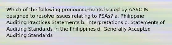 Which of the following pronouncements issued by AASC IS designed to resolve issues relating to PSAs? a. Philippine Auditing Practices Statements b. Interpretations c. Statements of Auditing Standards in the Philippines d. Generally Accepted Auditing Standards