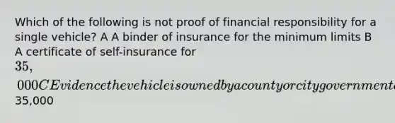 Which of the following is not proof of financial responsibility for a single vehicle? A A binder of insurance for the minimum limits B A certificate of self-insurance for 35,000 C Evidence the vehicle is owned by a county or city government agency D A bond for35,000