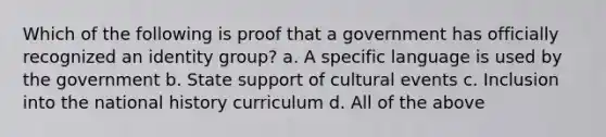 Which of the following is proof that a government has officially recognized an identity group? a. A specific language is used by the government b. State support of cultural events c. Inclusion into the national history curriculum d. All of the above