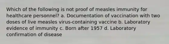 Which of the following is not proof of measles immunity for healthcare personnel? a. Documentation of vaccination with two doses of live measles virus-containing vaccine b. Laboratory evidence of immunity c. Born after 1957 d. Laboratory confirmation of disease