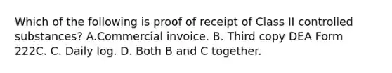 Which of the following is proof of receipt of Class II controlled substances? A.Commercial invoice. B. Third copy DEA Form 222C. C. Daily log. D. Both B and C together.