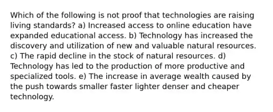 Which of the following is not proof that technologies are raising living standards? a) Increased access to online education have expanded educational access. b) Technology has increased the discovery and utilization of new and valuable natural resources. c) The rapid decline in the stock of natural resources. d) Technology has led to the production of more productive and specialized tools. e) The increase in average wealth caused by the push towards smaller faster lighter denser and cheaper technology.