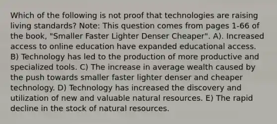 Which of the following is not proof that technologies are raising living standards? Note: This question comes from pages 1-66 of the book, "Smaller Faster Lighter Denser Cheaper". A). Increased access to online education have expanded educational access. B) Technology has led to the production of more productive and specialized tools. C) The increase in average wealth caused by the push towards smaller faster lighter denser and cheaper technology. D) Technology has increased the discovery and utilization of new and valuable natural resources. E) The rapid decline in the stock of natural resources.