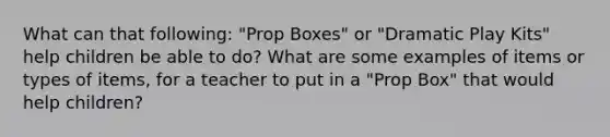 What can that following: "Prop Boxes" or "Dramatic Play Kits" help children be able to do? What are some examples of items or types of items, for a teacher to put in a "Prop Box" that would help children?