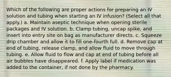 Which of the following are proper actions for preparing an IV solution and tubing when starting an IV infusion? (Select all that apply.) a. Maintain aseptic technique when opening sterile packages and IV solution. b. Clamp tubing, uncap spike, and insert into entry site on bag as manufacturer directs. c. Squeeze drip chamber and allow it to fill one-fourth full. d. Remove cap at end of tubing, release clamp, and allow fluid to move through tubing. e. Allow fluid to flow and cap at end of tubing before all air bubbles have disappeared. f. Apply label if medication was added to the container, if not done by the pharmacy.