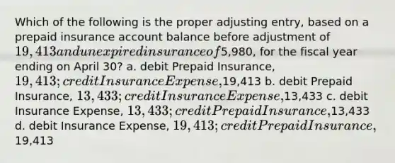 Which of the following is the proper adjusting entry, based on a prepaid insurance account balance before adjustment of 19,413 and unexpired insurance of5,980, for the fiscal year ending on April 30? a. debit Prepaid Insurance, 19,413; credit Insurance Expense,19,413 b. debit Prepaid Insurance, 13,433; credit Insurance Expense,13,433 c. debit Insurance Expense, 13,433; credit Prepaid Insurance,13,433 d. debit Insurance Expense, 19,413; credit Prepaid Insurance,19,413