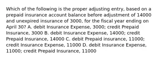 Which of the following is the proper adjusting entry, based on a prepaid insurance account balance before adjustment of 14000 and unexpired insurance of 3000, for the fiscal year ending on April 30? A. debit Insurance Expense, 3000; credit Prepaid Insurance, 3000 B. debit Insurance Expense, 14000; credit Prepaid Insurance, 14000 C. debit Prepaid insurance, 11000; credit Insurance Expense, 11000 D. debit Insurance Expense, 11000; credit Prepaid Insurance, 11000