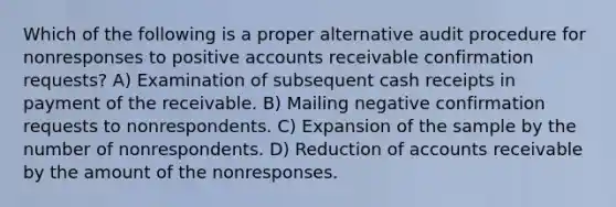 Which of the following is a proper alternative audit procedure for nonresponses to positive accounts receivable confirmation requests? A) Examination of subsequent cash receipts in payment of the receivable. B) Mailing negative confirmation requests to nonrespondents. C) Expansion of the sample by the number of nonrespondents. D) Reduction of accounts receivable by the amount of the nonresponses.