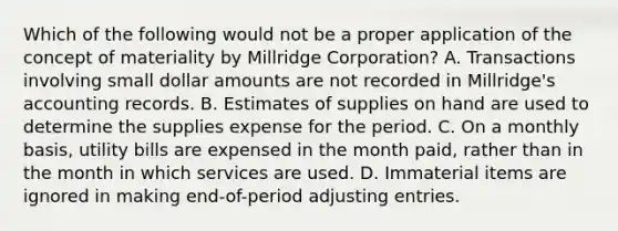 Which of the following would not be a proper application of the concept of materiality by Millridge Corporation? A. Transactions involving small dollar amounts are not recorded in Millridge's accounting records. B. Estimates of supplies on hand are used to determine the supplies expense for the period. C. On a monthly basis, utility bills are expensed in the month paid, rather than in the month in which services are used. D. Immaterial items are ignored in making end-of-period adjusting entries.