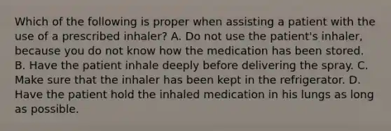 Which of the following is proper when assisting a patient with the use of a prescribed​ inhaler? A. Do not use the​ patient's inhaler, because you do not know how the medication has been stored. B. Have the patient inhale deeply before delivering the spray. C. Make sure that the inhaler has been kept in the refrigerator. D. Have the patient hold the inhaled medication in his lungs as long as possible.