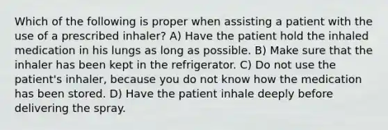 Which of the following is proper when assisting a patient with the use of a prescribed inhaler? A) Have the patient hold the inhaled medication in his lungs as long as possible. B) Make sure that the inhaler has been kept in the refrigerator. C) Do not use the patient's inhaler, because you do not know how the medication has been stored. D) Have the patient inhale deeply before delivering the spray.