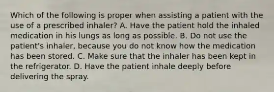 Which of the following is proper when assisting a patient with the use of a prescribed​ inhaler? A. Have the patient hold the inhaled medication in his lungs as long as possible. B. Do not use the​ patient's inhaler, because you do not know how the medication has been stored. C. Make sure that the inhaler has been kept in the refrigerator. D. Have the patient inhale deeply before delivering the spray.