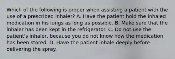 Which of the following is proper when assisting a patient with the use of a prescribed inhaler? A. Have the patient hold the inhaled medication in his lungs as long as possible. B. Make sure that the inhaler has been kept in the refrigerator. C. Do not use the patient's inhaler, because you do not know how the medication has been stored. D. Have the patient inhale deeply before delivering the spray.