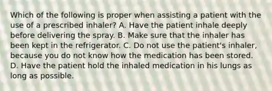 Which of the following is proper when assisting a patient with the use of a prescribed​ inhaler? A. Have the patient inhale deeply before delivering the spray. B. Make sure that the inhaler has been kept in the refrigerator. C. Do not use the​ patient's inhaler, because you do not know how the medication has been stored. D. Have the patient hold the inhaled medication in his lungs as long as possible.