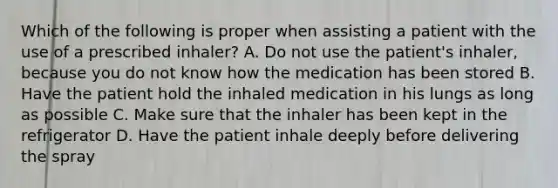 Which of the following is proper when assisting a patient with the use of a prescribed inhaler? A. Do not use the patient's inhaler, because you do not know how the medication has been stored B. Have the patient hold the inhaled medication in his lungs as long as possible C. Make sure that the inhaler has been kept in the refrigerator D. Have the patient inhale deeply before delivering the spray