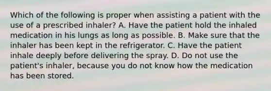 Which of the following is proper when assisting a patient with the use of a prescribed​ inhaler? A. Have the patient hold the inhaled medication in his lungs as long as possible. B. Make sure that the inhaler has been kept in the refrigerator. C. Have the patient inhale deeply before delivering the spray. D. Do not use the​ patient's inhaler, because you do not know how the medication has been stored.