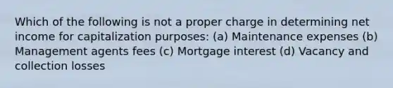 Which of the following is not a proper charge in determining net income for capitalization purposes: (a) Maintenance expenses (b) Management agents fees (c) Mortgage interest (d) Vacancy and collection losses