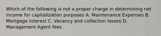 Which of the following is not a proper charge in determining net income for capitalization purposes A. Maintenance Expenses B. Mortgage interest C. Vacancy and collection losses D. Management Agent fees