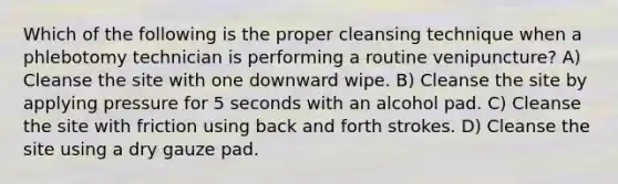 Which of the following is the proper cleansing technique when a phlebotomy technician is performing a routine venipuncture? A) Cleanse the site with one downward wipe. B) Cleanse the site by applying pressure for 5 seconds with an alcohol pad. C) Cleanse the site with friction using back and forth strokes. D) Cleanse the site using a dry gauze pad.