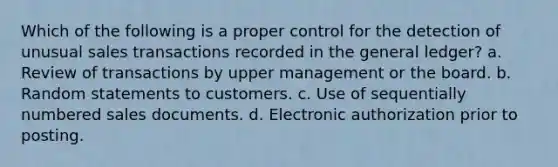 Which of the following is a proper control for the detection of unusual sales transactions recorded in the general ledger? a. Review of transactions by upper management or the board. b. Random statements to customers. c. Use of sequentially numbered sales documents. d. Electronic authorization prior to posting.