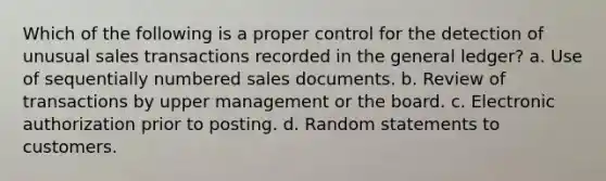 Which of the following is a proper control for the detection of unusual sales transactions recorded in the general ledger? a. Use of sequentially numbered sales documents. b. Review of transactions by upper management or the board. c. Electronic authorization prior to posting. d. Random statements to customers.