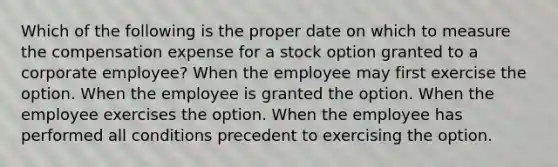 Which of the following is the proper date on which to measure the compensation expense for a stock option granted to a corporate employee? When the employee may first exercise the option. When the employee is granted the option. When the employee exercises the option. When the employee has performed all conditions precedent to exercising the option.