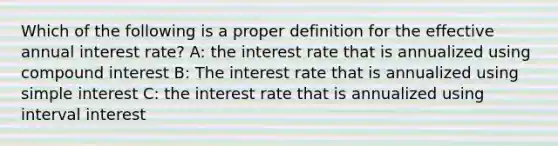 Which of the following is a proper definition for the effective annual interest rate? A: the interest rate that is annualized using compound interest B: The interest rate that is annualized using simple interest C: the interest rate that is annualized using interval interest