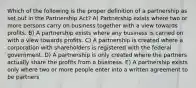 Which of the following is the proper definition of a partnership as set out in the Partnership Act? A) Partnership exists where two or more persons carry on business together with a view towards profits. B) A partnership exists where any business is carried on with a view towards profits. C) A partnership is created where a corporation with shareholders is registered with the federal government. D) A partnership is only created where the partners actually share the profits from a business. E) A partnership exists only where two or more people enter into a written agreement to be partners