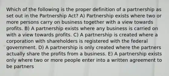 Which of the following is the proper definition of a partnership as set out in the Partnership Act? A) Partnership exists where two or more persons carry on business together with a view towards profits. B) A partnership exists where any business is carried on with a view towards profits. C) A partnership is created where a corporation with shareholders is registered with the federal government. D) A partnership is only created where the partners actually share the profits from a business. E) A partnership exists only where two or more people enter into a written agreement to be partners