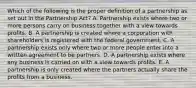 Which of the following is the proper definition of a partnership as set out in the Partnership Act? A. Partnership exists where two or more persons carry on business together with a view towards profits. B. A partnership is created where a corporation with shareholders is registered with the federal government. C. A partnership exists only where two or more people enter into a written agreement to be partners. D. A partnership exists where any business is carried on with a view towards profits. E. A partnership is only created where the partners actually share the profits from a business.