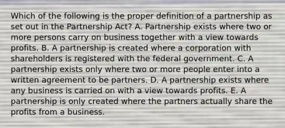 Which of the following is the proper definition of a partnership as set out in the Partnership Act? A. Partnership exists where two or more persons carry on business together with a view towards profits. B. A partnership is created where a corporation with shareholders is registered with the federal government. C. A partnership exists only where two or more people enter into a written agreement to be partners. D. A partnership exists where any business is carried on with a view towards profits. E. A partnership is only created where the partners actually share the profits from a business.