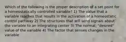 Which of the following is the proper description of a set point for a homeostatically controlled variable? 1) The value that a variable reaches that results in the activation of a homeostatic control pathway 2) The structures that will send signals about the variable to an integrating center 3) The normal, "desired" value of the variable 4) The factor that senses changes in the variable