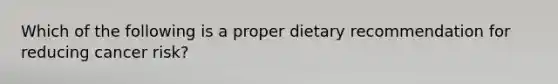 Which of the following is a proper dietary recommendation for reducing cancer risk?