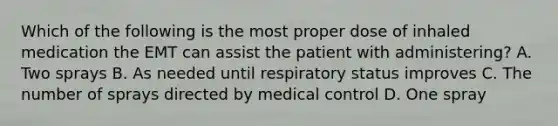 Which of the following is the most proper dose of inhaled medication the EMT can assist the patient with​ administering? A. Two sprays B. As needed until respiratory status improves C. The number of sprays directed by medical control D. One spray