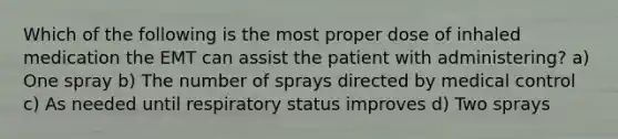 Which of the following is the most proper dose of inhaled medication the EMT can assist the patient with​ administering? a) One spray b) The number of sprays directed by medical control c) As needed until respiratory status improves d) Two sprays