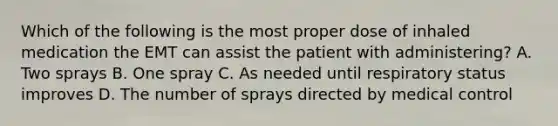 Which of the following is the most proper dose of inhaled medication the EMT can assist the patient with​ administering? A. Two sprays B. One spray C. As needed until respiratory status improves D. The number of sprays directed by medical control