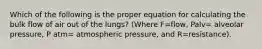 Which of the following is the proper equation for calculating the bulk flow of air out of the lungs? (Where F=flow, Palv= alveolar pressure, P atm= atmospheric pressure, and R=resistance).